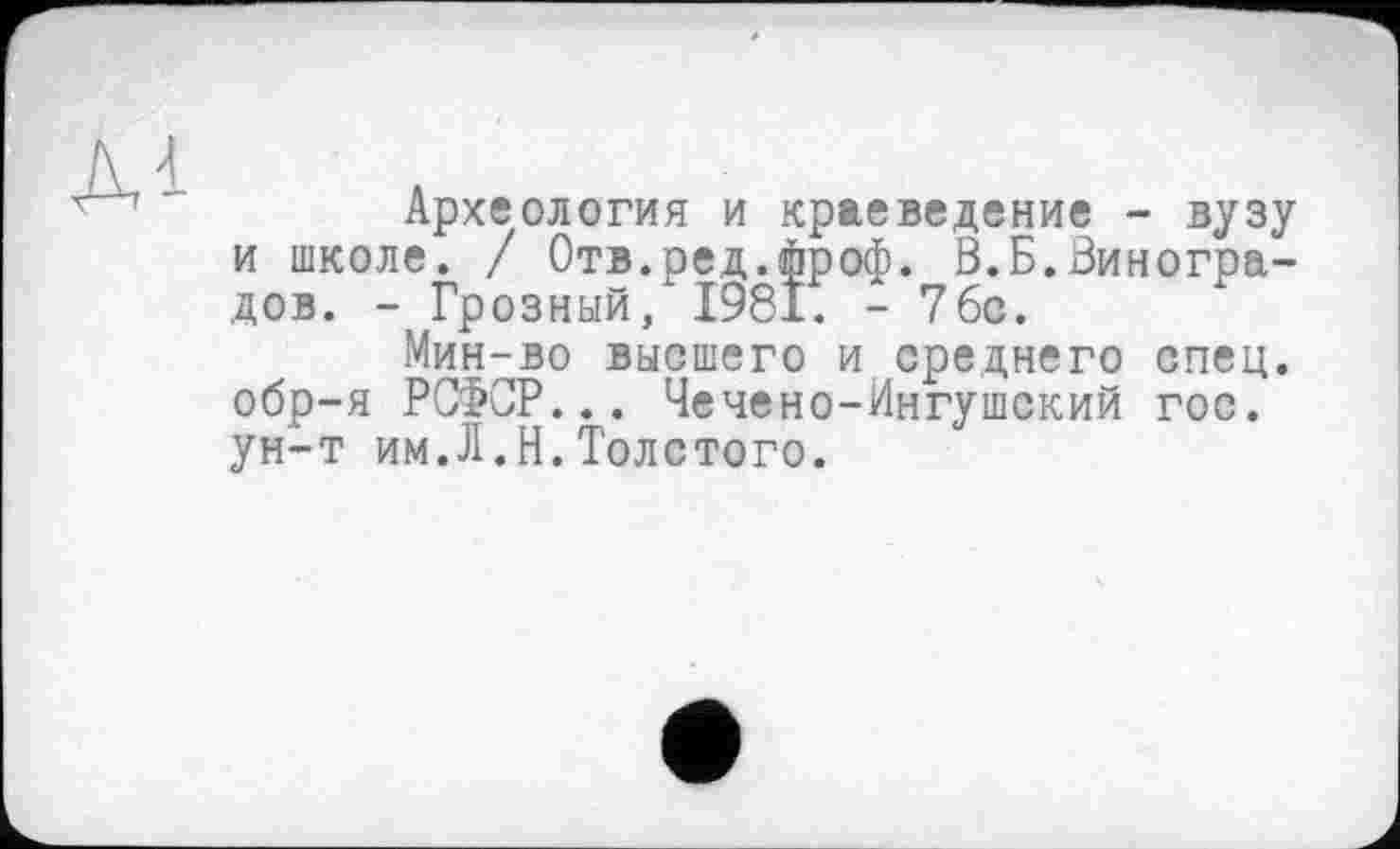 ﻿Археология и краеведение - вузу и школе. / Отв.ред.фроф. В.Б.Виноградов. - Грозный/1981. - 7бс.
Мин-во высшего и среднего спец, обр-я РСФСР... Чечено-Ингушский гос. ун-т им.Л.И.Толстого.